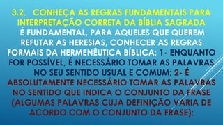 3.2. CONHEÇA AS REGRAS FUNDAMENTAIS PARA
INTERPRETAÇÃO CORRETA DA BÍBLIA SAGRADA
É FUNDAMENTAL, PARA AQUELES QUE QUEREM
REFUTAR AS HERESIAS, CONHECER AS REGRAS
FORMAIS DA HERMENÊUTICA BÍBLICA: 1- ENQUANTO
FOR POSSÍVEL, É NECESSÁRIO TOMAR AS PALAVRAS
NO SEU SENTIDO USUAL E COMUM; 2- É
ABSOLUTAMENTE NECESSÁRIO TOMAR AS PALAVRAS
NO SENTIDO QUE INDICA O CONJUNTO DA FRASE
(ALGUMAS PALAVRAS CUJA DEFINIÇÃO VARIA DE
ACORDO COM O CONJUNTO DA FRASE);

 