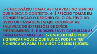 3- É NECESSÁRIO TOMAR AS PALAVRAS NO SENTIDO
QUE INDICA O CONTEXTO; 4- É PRECISO TOMAR EM
CONSIDERAÇÃO O DESÍGNIO OU O OBJETIVO DO
LIVRO OU PASSAGEM EM QUE OCORREM AS
PALAVRAS OU EXPRESSÕES DE DIFÍCIL
ENTENDIMENTO; 5- É INDISPENSÁVEL CONSULTAR AS
PASSAGENS PARALELAS; 6- UM TEXTO NÃO PODE
SIGNIFICAR AQUILO QUE NUNCA PODERIA TER
SIGNIFICADO PARA SEU AUTOR OU SEUS LEITORES.

 
