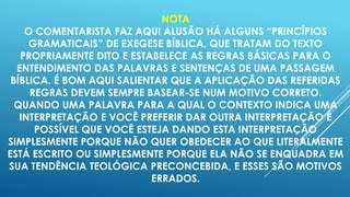 NOTA
O COMENTARISTA FAZ AQUI ALUSÃO HÁ ALGUNS “PRINCÍPIOS
GRAMATICAIS” DE EXEGESE BÍBLICA, QUE TRATAM DO TEXTO
PROPRIAMENTE DITO E ESTABELECE AS REGRAS BÁSICAS PARA O
ENTENDIMENTO DAS PALAVRAS E SENTENÇAS DE UMA PASSAGEM
BÍBLICA. É BOM AQUI SALIENTAR QUE A APLICAÇÃO DAS REFERIDAS
REGRAS DEVEM SEMPRE BASEAR-SE NUM MOTIVO CORRETO.
QUANDO UMA PALAVRA PARA A QUAL O CONTEXTO INDICA UMA
INTERPRETAÇÃO E VOCÊ PREFERIR DAR OUTRA INTERPRETAÇÃO É
POSSÍVEL QUE VOCÊ ESTEJA DANDO ESTA INTERPRETAÇÃO
SIMPLESMENTE PORQUE NÃO QUER OBEDECER AO QUE LITERALMENTE
ESTÁ ESCRITO OU SIMPLESMENTE PORQUE ELA NÃO SE ENQUADRA EM
SUA TENDÊNCIA TEOLÓGICA PRECONCEBIDA, E ESSES SÃO MOTIVOS
ERRADOS.

 