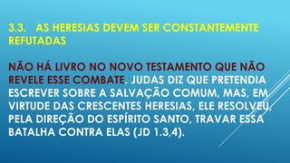 3.3. AS HERESIAS DEVEM SER CONSTANTEMENTE
REFUTADAS
NÃO HÁ LIVRO NO NOVO TESTAMENTO QUE NÃO
REVELE ESSE COMBATE. JUDAS DIZ QUE PRETENDIA
ESCREVER SOBRE A SALVAÇÃO COMUM, MAS, EM
VIRTUDE DAS CRESCENTES HERESIAS, ELE RESOLVEU,
PELA DIREÇÃO DO ESPÍRITO SANTO, TRAVAR ESSA
BATALHA CONTRA ELAS (JD 1.3,4).

 