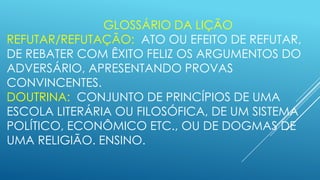 GLOSSÁRIO DA LIÇÃO
REFUTAR/REFUTAÇÃO: ATO OU EFEITO DE REFUTAR,
DE REBATER COM ÊXITO FELIZ OS ARGUMENTOS DO
ADVERSÁRIO, APRESENTANDO PROVAS
CONVINCENTES.
DOUTRINA: CONJUNTO DE PRINCÍPIOS DE UMA
ESCOLA LITERÁRIA OU FILOSÓFICA, DE UM SISTEMA
POLÍTICO, ECONÔMICO ETC., OU DE DOGMAS DE
UMA RELIGIÃO. ENSINO.

 