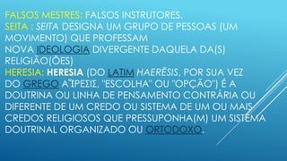 FALSOS MESTRES: FALSOS INSTRUTORES.
SEITA : SEITA DESIGNA UM GRUPO DE PESSOAS (UM
MOVIMENTO) QUE PROFESSAM
NOVA IDEOLOGIA DIVERGENTE DAQUELA DA(S)
RELIGIÃO(ÕES)
HERESIA: HERESIA (DO LATIM HAERĔSIS, POR SUA VEZ
DO GREGO ΑἽΡΕΣΙΣ, "ESCOLHA" OU "OPÇÃO") É A
DOUTRINA OU LINHA DE PENSAMENTO CONTRÁRIA OU
DIFERENTE DE UM CREDO OU SISTEMA DE UM OU MAIS
CREDOS RELIGIOSOS QUE PRESSUPONHA(M) UM SISTEMA
DOUTRINAL ORGANIZADO OU ORTODOXO.

 