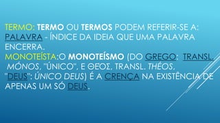 TERMO: TERMO OU TERMOS PODEM REFERIR-SE A:
PALAVRA - ÍNDICE DA IDEIA QUE UMA PALAVRA
ENCERRA.
MONOTEÍSTA:O MONOTEÍSMO (DO GREGO: TRANSL.
MÓNOS, "ÚNICO", E ΘΕΌΣ, TRANSL. THÉOS,
"DEUS": ÚNICO DEUS) É A CRENÇA NA EXISTÊNCIA DE
APENAS UM SÓ DEUS.

 