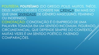POLITEÍSTA: POLITEÍSMO (DO GREGO: POLIS, MUITOS, THÉOS,
DEUS: MUITOS DEUSES) CONSISTE NA CRENÇA EM MAIS DO
QUE UMA DIVINDADE DE GÊNERO MASCULINO, FEMININO
OU INDEFINIDO.
CONOTAÇÃO: CONOTAÇÃO É O EMPREGO DE UMA
PALAVRA TOMADA EM UM SENTIDO INCOMUM, FIGURADO,
CIRCUNSTANCIAL, QUE DEPENDE SEMPRE DO CONTEXTO.
MUITAS VEZES É UM SENTIDO POÉTICO, FAZENDO
COMPARAÇÕES.

 
