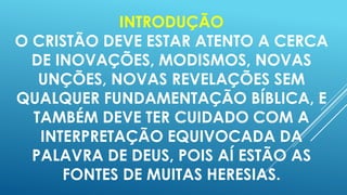 INTRODUÇÃO
O CRISTÃO DEVE ESTAR ATENTO A CERCA
DE INOVAÇÕES, MODISMOS, NOVAS
UNÇÕES, NOVAS REVELAÇÕES SEM
QUALQUER FUNDAMENTAÇÃO BÍBLICA, E
TAMBÉM DEVE TER CUIDADO COM A
INTERPRETAÇÃO EQUIVOCADA DA
PALAVRA DE DEUS, POIS AÍ ESTÃO AS
FONTES DE MUITAS HERESIAS.

 