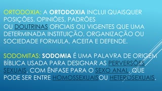ORTODOXIA: A ORTODOXIA INCLUI QUAISQUER
POSIÇÕES, OPINIÕES, PADRÕES
OU DOUTRINAS OFICIAIS OU VIGENTES QUE UMA
DETERMINADA INSTITUIÇÃO, ORGANIZAÇÃO OU
SOCIEDADE FORMULA, ACEITA E DEFENDE.
SODOMITAS: SODOMIA É UMA PALAVRA DE ORIGEM
BÍBLICA USADA PARA DESIGNAR AS PERVERSÕES
SEXUAIS, COM ÊNFASE PARA O SEXO ANAL, QUE
PODE SER ENTRE HOMOSSEXUAISOU HETEROSEXUAIS.

 