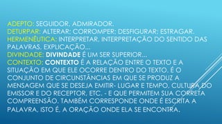 ADEPTO: SEGUIDOR, ADMIRADOR.
DETURPAR: ALTERAR; CORROMPER; DESFIGURAR; ESTRAGAR.
HERMENÊUTICA: INTERPRETAR, INTERPRETAÇÃO DO SENTIDO DAS
PALAVRAS, EXPLICAÇÃO...
DIVINDADE: DIVINDADE É UM SER SUPERIOR...
CONTEXTO: CONTEXTO É A RELAÇÃO ENTRE O TEXTO E A
SITUAÇÃO EM QUE ELE OCORRE DENTRO DO TEXTO. É O
CONJUNTO DE CIRCUNSTÂNCIAS EM QUE SE PRODUZ A
MENSAGEM QUE SE DESEJA EMITIR- LUGAR E TEMPO, CULTURA DO
EMISSOR E DO RECEPTOR, ETC. - E QUE PERMITEM SUA CORRETA
COMPREENSÃO. TAMBÉM CORRESPONDE ONDE É ESCRITA A
PALAVRA, ISTO É, A ORAÇÃO ONDE ELA SE ENCONTRA.

 