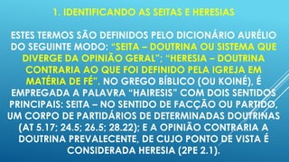 1. IDENTIFICANDO AS SEITAS E HERESIAS
ESTES TERMOS SÃO DEFINIDOS PELO DICIONÁRIO AURÉLIO
DO SEGUINTE MODO: “SEITA – DOUTRINA OU SISTEMA QUE
DIVERGE DA OPINIÃO GERAL”; “HERESIA – DOUTRINA
CONTRARIA AO QUE FOI DEFINIDO PELA IGREJA EM
MATÉRIA DE FÉ”. NO GREGO BÍBLICO (OU KOINÉ), É
EMPREGADA A PALAVRA “HAIRESIS” COM DOIS SENTIDOS
PRINCIPAIS: SEITA – NO SENTIDO DE FACÇÃO OU PARTIDO,
UM CORPO DE PARTIDÁRIOS DE DETERMINADAS DOUTRINAS
(AT 5.17; 24.5; 26.5; 28.22); E A OPINIÃO CONTRARIA A
DOUTRINA PREVALECENTE, DE CUJO PONTO DE VISTA É
CONSIDERADA HERESIA (2PE 2.1).

 