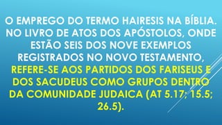 O EMPREGO DO TERMO HAIRESIS NA BÍBLIA.
NO LIVRO DE ATOS DOS APÓSTOLOS, ONDE
ESTÃO SEIS DOS NOVE EXEMPLOS
REGISTRADOS NO NOVO TESTAMENTO,
REFERE-SE AOS PARTIDOS DOS FARISEUS E
DOS SACUDEUS COMO GRUPOS DENTRO
DA COMUNIDADE JUDAICA (AT 5.17; 15.5;
26.5).

 