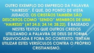 OUTRO EXEMPLO DO EMPREGO DA PALAVRA
“HAIRESIS”, É QUE, DO PONTO DE VISTA
JUDAICO, OS CRISTÃOS TAMBÉM SÃO
DESCRITOS COMO “SENDO” MEMBROS DE UMA
“HAIRESIS” (AT 24.5; 24.14; 28.22). É BASEADO
NESTES TEXTOS QUE OUTROS CREDOS
UTILIZANDO A PALAVRA DE DEUS DE FORMA
EQUIVOCADA E FORA DO CONTEXTO; TENTAM
UTILIZAR ESTES VERSÍCULOS CONTRA O PRÓPRIO
CRISTIANISMO.

 