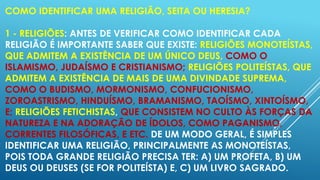 COMO IDENTIFICAR UMA RELIGIÃO, SEITA OU HERESIA?
1 - RELIGIÕES: ANTES DE VERIFICAR COMO IDENTIFICAR CADA
RELIGIÃO É IMPORTANTE SABER QUE EXISTE: RELIGIÕES MONOTEÍSTAS,
QUE ADMITEM A EXISTÊNCIA DE UM ÚNICO DEUS, COMO O
ISLAMISMO, JUDAÍSMO E CRISTIANISMO; RELIGIÕES POLITEÍSTAS, QUE
ADMITEM A EXISTÊNCIA DE MAIS DE UMA DIVINDADE SUPREMA,
COMO O BUDISMO, MORMONISMO, CONFUCIONISMO,
ZOROASTRISMO, HINDUÍSMO, BRAMANISMO, TAOÍSMO, XINTOÍSMO,
E; RELIGIÕES FETICHISTAS, QUE CONSISTEM NO CULTO ÀS FORÇAS DA
NATUREZA E NA ADORAÇÃO DE ÍDOLOS, COMO PAGANISMO,
CORRENTES FILOSÓFICAS, E ETC. DE UM MODO GERAL, É SIMPLES
IDENTIFICAR UMA RELIGIÃO, PRINCIPALMENTE AS MONOTEÍSTAS,
POIS TODA GRANDE RELIGIÃO PRECISA TER: A) UM PROFETA, B) UM
DEUS OU DEUSES (SE FOR POLITEÍSTA) E, C) UM LIVRO SAGRADO.

 