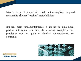 Não é possível pensar no modo interdisciplinar seguindo
meramente alguma “receitas” metodológicas.

Implica, mais fundamentalmente, a adoção de uma nova
postura intelectual em face da natureza complexa dos
problemas com os quais o cientista contemporâneo se
confronta.

 