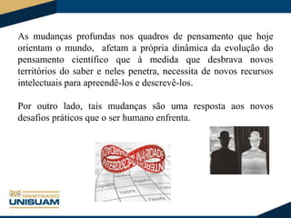 As mudanças profundas nos quadros de pensamento que hoje
orientam o mundo, afetam a própria dinâmica da evolução do
pensamento científico que à medida que desbrava novos
territórios do saber e neles penetra, necessita de novos recursos
intelectuais para apreendê-los e descrevê-los.

Por outro lado, tais mudanças são uma resposta aos novos
desafios práticos que o ser humano enfrenta.

 