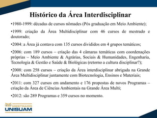 Histórico da Área Interdisciplinar
•1980-1999: décadas de cursos nômades (Pós graduação em Meio Ambiente);
•1999: criação da Área Multidisciplinar com 46 cursos de mestrado e
doutorado;
•2004: a Área já contava com 135 cursos divididos em 4 grupos temáticos;
•2006: com 189 cursos – criação das 4 câmaras temáticas com coordenações
próprias – Meio Ambiente & Agrárias, Sociais & Humanidades, Engenharia,
Tecnologia & Gestão e Saúde & Biológicas (retorno a cultura disciplinar?);
•2008: com 258 cursos – criação da Área interdisciplinar abrigada na Grande
Área Multidisciplinar juntamente com Biotecnologia, Ensinos e Materiais;
•2011: com 327 cursos em andamento e 176 propostas de novos Programas –
criação da Área de Ciências Ambientais na Grande Área Multi;
•2012: são 289 Programas e 359 cursos no momento.

 
