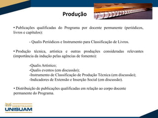 Produção
• Publicações qualificadas do Programa por docente permanente (periódicos,
livros e capítulos):
- Qualis Periódicos e Instrumento para Classificação de Livros.
• Produção técnica, artística e outras produções consideradas relevantes
(importância da indução pelas agências de fomento):

-Qualis Artístico;
-Qualis eventos (em discussão);
-Instrumento de Classificação de Produção Técnica (em discussão);
-Indicadores de Extensão e Inserção Social (em discussão).
• Distribuição de publicações qualificadas em relação ao corpo docente
permanente do Programa.

 