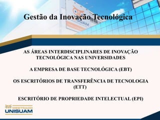 Gestão da Inovação Tecnológica

AS ÁREAS INTERDISCIPLINARES DE INOVAÇÃO
TECNOLÓGICA NAS UNIVERSIDADES
A EMPRESA DE BASE TECNOLÓGICA (EBT)

OS ESCRITÓRIOS DE TRANSFERÊNCIA DE TECNOLOGIA
(ETT)
ESCRITÓRIO DE PROPRIEDADE INTELECTUAL (EPI)

 