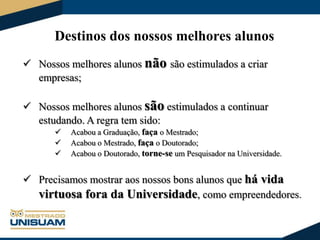 Destinos dos nossos melhores alunos
 Nossos melhores alunos não são estimulados a criar
empresas;
 Nossos melhores alunos são estimulados a continuar
estudando. A regra tem sido:




Acabou a Graduação, faça o Mestrado;
Acabou o Mestrado, faça o Doutorado;
Acabou o Doutorado, torne-se um Pesquisador na Universidade.

 Precisamos mostrar aos nossos bons alunos que há vida
virtuosa fora da Universidade, como empreendedores.

 