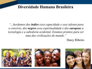 Diversidade Humana Brasileira

“...herdamos dos índios essa capacidade e esse talento para
o convívio, dos negros essa espiritualidade e dos europeus a
tecnologia e a sabedoria ocidental. Estamos prontos para ser
uma das civilizações do mundo.”
Darcy Ribeiro

 