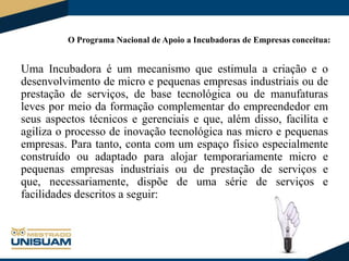 O Programa Nacional de Apoio a Incubadoras de Empresas conceitua:

Uma Incubadora é um mecanismo que estimula a criação e o
desenvolvimento de micro e pequenas empresas industriais ou de
prestação de serviços, de base tecnológica ou de manufaturas
leves por meio da formação complementar do empreendedor em
seus aspectos técnicos e gerenciais e que, além disso, facilita e
agiliza o processo de inovação tecnológica nas micro e pequenas
empresas. Para tanto, conta com um espaço físico especialmente
construído ou adaptado para alojar temporariamente micro e
pequenas empresas industriais ou de prestação de serviços e
que, necessariamente, dispõe de uma série de serviços e
facilidades descritos a seguir:

 
