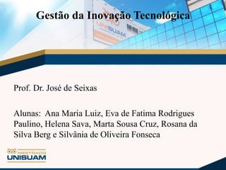 Gestão da Inovação Tecnológica

Prof. Dr. José de Seixas
Alunas: Ana Maria Luiz, Eva de Fatima Rodrigues
Paulino, Helena Sava, Marta Sousa Cruz, Rosana da
Silva Berg e Silvânia de Oliveira Fonseca

 