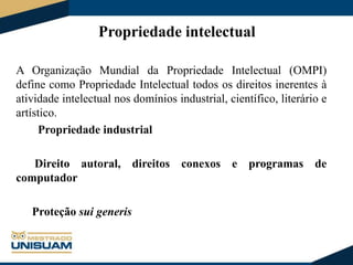Propriedade intelectual
A Organização Mundial da Propriedade Intelectual (OMPI)
define como Propriedade Intelectual todos os direitos inerentes à
atividade intelectual nos domínios industrial, científico, literário e
artístico.
Propriedade industrial
Direito autoral, direitos conexos e programas de
computador
Proteção sui generis

 