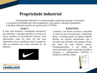 Propriedade industrial
A Propriedade Industrial é o instituto jurídico criado para proteger as invenções
e os modelos de utilidade (por meio de patentes), e das marcas, indicações geográficas
e desenhos industriais (através de registros).(Lei 9.279/96)

MARCA
É todo sinal distintivo, visualmente perceptível,
que identifica e distingue produtos e serviços de
outros similares de procedências diversas. Elas
representam, cada vez mais, um dos mais
importantes ativos econômicos para as empresas.
(não se confunde com nome comercial ou de
fantasia).

PATENTES
A patente é um direito exclusivo, concedido
ao autor de uma invenção para a exploração
desta; o reconhecimento da patente impede,
durante um período determinado, que a
invenção seja utilizada, sob qualquer forma,
por parte de uma terceira pessoa.
Consequentemente, é um objeto de
comercialização sujeito a princípios jurídicos
nacionais e internacionais (SÁENZ e
GARCÍA CAPOTE, 2002).

 