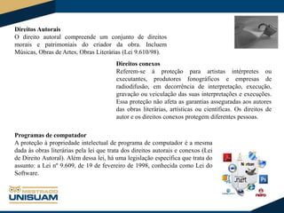 Direitos Autorais
O direito autoral compreende um conjunto de direitos
morais e patrimoniais do criador da obra. Incluem
Músicas, Obras de Artes, Obras Literárias (Lei 9.610/98).
Direitos conexos
Referem-se à proteção para artistas intérpretes ou
executantes, produtores fonográficos e empresas de
radiodifusão, em decorrência de interpretação, execução,
gravação ou veiculação das suas interpretações e execuções.
Essa proteção não afeta as garantias asseguradas aos autores
das obras literárias, artísticas ou científicas. Os direitos de
autor e os direitos conexos protegem diferentes pessoas.
Programas de computador
A proteção à propriedade intelectual de programa de computador é a mesma
dada às obras literárias pela lei que trata dos direitos autorais e conexos (Lei
de Direito Autoral). Além dessa lei, há uma legislação específica que trata do
assunto: a Lei nº 9.609, de 19 de fevereiro de 1998, conhecida como Lei do
Software.

 
