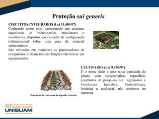 Proteção sui generis
CIRCUITOS INTEGRADOS (Lei 11.484/07)
Conhecido como chip, compreende um conjunto
organizado de interconexões, transistores e
resistências, dispostos em camadas de configuração
tridimensional sobre uma peça de material
semicondutor.
São utilizados em memórias ou processadores de
computador e visam realizar funções eletrônicas em
equipamentos.
CULTIVARES (Lei 9.456/97)
É o nome dado a uma nova variedade de
planta, com características específicas
resultantes de pesquisas em agronomia e
biociências
(genética,
biotecnologia,
botânica e ecologia), não existente na
natureza.

 