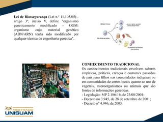 Lei de Biossegurança (Lei n.º 11.105/05) artigo 3º, inciso V, define "organismo
geneticamente
modificado
OGM:
organismo
cujo
material
genético
(ADN/ARN) tenha sido modificado por
qualquer técnica de engenharia genética".

CONHECIMENTO TRADICIONAL
Os conhecimentos tradicionais envolvem saberes
empíricos, práticas, crenças e costumes passados
de pais para filhos nas comunidades indígenas ou
em comunidades de certos locais quanto ao uso de
vegetais, microorganismos ou animais que são
fontes de informações genéticas.
- Legislação: MP 2.186-16, de 23/08/2001;
- Decreto no 3.945, de 28 de setembro de 2001;
- Decreto nº 4.946, de 2003.

 