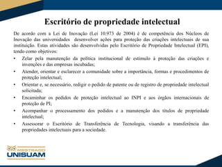 Escritório de propriedade intelectual
De acordo com a Lei de Inovação (Lei 10.973 de 2004) é de competência dos Núcleos de
Inovação das universidades desenvolver ações para proteção das criações intelectuais de sua
instituição. Estas atividades são desenvolvidas pelo Escritório de Propriedade Intelectual (EPI),
tendo como objetivos:
• Zelar pela manutenção da política institucional de estímulo à proteção das criações e
invenções e das empresas incubadas;
• Atender, orientar e esclarecer a comunidade sobre a importância, formas e procedimentos de
proteção intelectual;
• Orientar e, se necessário, redigir o pedido de patente ou de registro de propriedade intelectual
solicitada;
• Encaminhar os pedidos de proteção intelectual ao INPI e aos órgãos internacionais de
proteção de PI;
• Acompanhar o processamento dos pedidos e a manutenção dos títulos de propriedade
intelectual;
• Assessorar o Escritório de Transferência de Tecnologia, visando a transferência das
propriedades intelectuais para a sociedade.

 