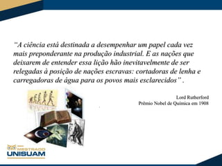 “A ciência está destinada a desempenhar um papel cada vez
mais preponderante na produção industrial. E as nações que
deixarem de entender essa lição hão inevitavelmente de ser
relegadas à posição de nações escravas: cortadoras de lenha e
carregadoras de água para os povos mais esclarecidos” .

,

Lord Rutherford
Prêmio Nobel de Química em 1908

 