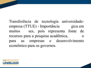 Transferência de tecnologia universidadeempresa (TTUE) - Importância
gica em
muitos
ses, pois representa fonte de
recursos para a pesquisa acadêmica,
o
para as empresas e desenvolvimento
econômico para os governos.

 