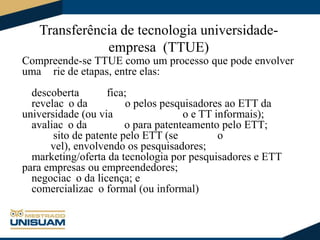 Transferência de tecnologia universidadeempresa (TTUE)
Compreende-se TTUE como um processo que pode envolver
uma rie de etapas, entre elas:
descoberta
fica;
revelac o da
o pelos pesquisadores ao ETT da
universidade (ou via
o e TT informais);
avaliac o da
o para patenteamento pelo ETT;
sito de patente pelo ETT (se
o
vel), envolvendo os pesquisadores;
marketing/oferta da tecnologia por pesquisadores e ETT
para empresas ou empreendedores;
negociac o da licença; e
comercializac o formal (ou informal)

 