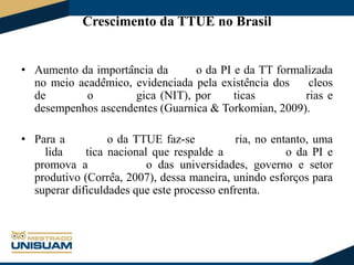 Crescimento da TTUE no Brasil
• Aumento da importância da
o da PI e da TT formalizada
no meio acadêmico, evidenciada pela existência dos
cleos
de
o
gica (NIT), por
ticas
rias e
desempenhos ascendentes (Guarnica & Torkomian, 2009).
• Para a
o da TTUE faz-se
ria, no entanto, uma
lida
tica nacional que respalde a
o da PI e
promova a
o das universidades, governo e setor
produtivo (Corrêa, 2007), dessa maneira, unindo esforços para
superar dificuldades que este processo enfrenta.

 