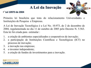 A Lei da Inovação
 Lei 10973 de 2004

Primeira lei brasileira que trata do relacionamento Universidades e
Instituições de Pesquisa e Empresas.
A Lei de Inovação Tecnológica é a Lei No. 10.973, de 2 de dezembro de
2004, regulamentada no dia 11 de outubro de 2005 pelo Decreto N. 5.563.
Esta lei foi criada para estimular :
1. a criação de ambientes especializados e cooperativos de inovação;
2. a participação de Instituições Científicas e Tecnológicas (ICT) no
processo de inovação;
3. a inovação nas empresas;
4. o inventor independente;
5. a criação de fundos de investimentos para a inovação.

 
