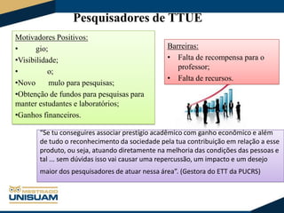 Pesquisadores de TTUE
Motivadores Positivos:
•
gio;
•Visibilidade;
•
o;
•Novo
mulo para pesquisas;
•Obtenção de fundos para pesquisas para
manter estudantes e laboratórios;
•Ganhos financeiros.

Barreiras:
• Falta de recompensa para o
professor;
• Falta de recursos.

“Se tu conseguires associar prestígio acadêmico com ganho econômico e além
de tudo o reconhecimento da sociedade pela tua contribuição em relação a esse
produto, ou seja, atuando diretamente na melhoria das condições das pessoas e
tal ... sem dúvidas isso vai causar uma repercussão, um impacto e um desejo

maior dos pesquisadores de atuar nessa área”. (Gestora do ETT da PUCRS)

 