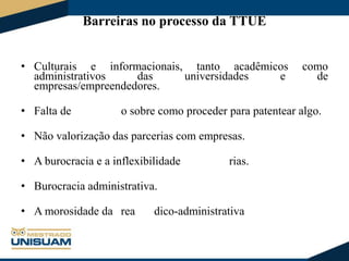 Barreiras no processo da TTUE
• Culturais e informacionais, tanto acadêmicos
administrativos
das
universidades
e
empresas/empreendedores.
• Falta de

como
de

o sobre como proceder para patentear algo.

• Não valorização das parcerias com empresas.
• A burocracia e a inflexibilidade

rias.

• Burocracia administrativa.

• A morosidade da rea

dico-administrativa

 