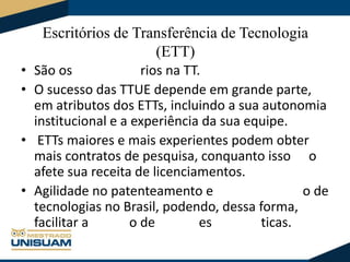 Escritórios de Transferência de Tecnologia
(ETT)
• São os
rios na TT.
• O sucesso das TTUE depende em grande parte,
em atributos dos ETTs, incluindo a sua autonomia
institucional e a experiência da sua equipe.
• ETTs maiores e mais experientes podem obter
mais contratos de pesquisa, conquanto isso o
afete sua receita de licenciamentos.
• Agilidade no patenteamento e
o de
tecnologias no Brasil, podendo, dessa forma,
facilitar a
o de
es
ticas.

 