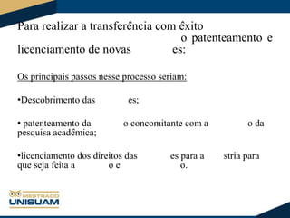 Para realizar a transferência com êxito
o patenteamento e
licenciamento de novas
es:
Os principais passos nesse processo seriam:
•Descobrimento das
• patenteamento da
pesquisa acadêmica;

es;
o concomitante com a

•licenciamento dos direitos das
que seja feita a
oe

es para a
o.

o da
stria para

 