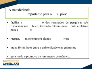 A transferência
importante para o

-

s, pois:

• facilita a
o dos resultados de pesquisas sob
financiamento blico, trazendo retorno mais pido e efetivo
para a
o;
• recruta,

m e remunera alunos

rios;

• induz fortes laços entre a universidade e as empresas;
• gera renda e promove o crescimento econômico.

 