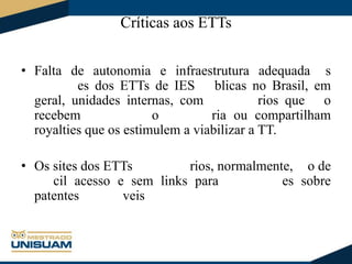 Críticas aos ETTs
• Falta de autonomia e infraestrutura adequada s
es dos ETTs de IES blicas no Brasil, em
geral, unidades internas, com
rios que o
recebem
o
ria ou compartilham
royalties que os estimulem a viabilizar a TT.
• Os sites dos ETTs
rios, normalmente, o de
cil acesso e sem links para
es sobre
patentes
veis

 