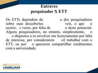 Entraves
pesquisador X ETT
Os ETTs dependem da
o dos pesquisadores
sobre suas descobertas
veis, o que
o
ocorre, s vezes, por falta de
o deste potencial.
Alguns pesquisadores, no entanto, simplesmente, o
o dispostos a se envolver em licenciamento por falta
de interesse, por considerarem
cil trabalhar com o
ETT, ou por o quererem compartilhar rendimentos
com a universidade.

 