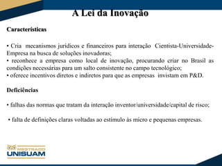 A Lei da Inovação
Características
• Cria mecanismos jurídicos e financeiros para interação Cientista-UniversidadeEmpresa na busca de soluções inovadoras;
• reconhece a empresa como local de inovação, procurando criar no Brasil as
condições necessárias para um salto consistente no campo tecnológico;
• oferece incentivos diretos e indiretos para que as empresas invistam em P&D.
Deficiências
• falhas das normas que tratam da interação inventor/universidade/capital de risco;
• falta de definições claras voltadas ao estímulo às micro e pequenas empresas.

 