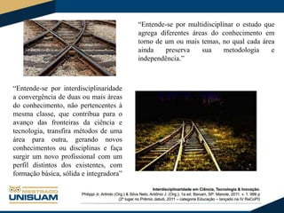 “Entende-se por multidisciplinar o estudo que
agrega diferentes áreas do conhecimento em
torno de um ou mais temas, no qual cada área
ainda
preserva
sua
metodologia
e
independência.”

“Entende-se por interdisciplinaridade
a convergência de duas ou mais áreas
do conhecimento, não pertencentes à
mesma classe, que contribua para o
avanço das fronteiras da ciência e
tecnologia, transfira métodos de uma
área para outra, gerando novos
conhecimentos ou disciplinas e faça
surgir um novo profissional com um
perfil distintos dos existentes, com
formação básica, sólida e integradora”

 