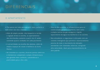 Diferenciais

O APARTAMENTO


A Thá pensa em tudo para garantir mais conforto e      • Para os dias quentes, a infraestrutura para ar-
bem-estar aos seus clientes.                            condicionado garante o conforto, bem como
                                                        a ampla central de gás assegura o rápido
• Além de ampla sacada, churrasqueira a carvão
                                                        aquecimento da água nos banheiros e na cozinha.
 e ligação direta à cozinha, os apartamentos
 são distribuídos somente a partir do 4º andar,        • Nos elevadores, a segurança é reforçada com um
 contendo quatro unidades em cada pavimento.            sistema inteligente que permite o monitoramento
                                                        preciso de todo o movimento do elevador,
• A versatilidade na escolha das plantas, além de
                                                        atendendo com chamadas seletivas, atingindo
 amplos espaços de closet e banheiro na Suíte
                                                        alta velocidade, ideal para empreendimento de
 Master.
                                                        alto padrão.
• Na lavanderia e cozinha, diversos pontos elétricos
 e hidráulicos completam a ampla infraestrutura
 que garante mais conforto, conveniência e
 praticidade para o dia a dia.



                                                                                                           4
 