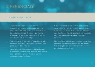 Diferenciais

 As áreas de lazer


 • Localizado em um terreno com altitude               • A responsabilidade social também está presente
  elevada, o que garante uma vista agradável, o         nos projetos da Thá. Para garantir a acessibilidade
  empreendimento conta com o Port-cochère na Rua        a portadores de necessidades especiais, há rampas
  Deputado Joaquim José Pedrosa, o que facilita o       com plataformas elevatórias e banheiros adequados
  acesso para os moradores e visitantes, já que se      para o uso de portadortes de necessidades
  trata de uma rua de alto tráfego.                     especiais.

 • Para o conforto do morador, as áreas de lazer são   • Para completar, o ático conta com uma ampla área
  entregues mobiliadas e decoradas com muito bom        de lazer e ambientes integrados, que dão o toque
  gosto, qualidade e elegância.                         final de elegância e conveniência da Thá, impressos
                                                        em todos os seus projetos.
 • Na infraestrutura dos ambientes, bacias de duplo
  acionamento, torneiras com aeradores e tecnologia
  para captação da água da chuva asseguram
  sustentabilidade e conforto.




                                                                                                              5
 