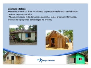 Estratégia adotada:
•Reconhecimento da área, localizando os pontos de referência onde haviam
casas de taipa ou madeira;
•Abordagem social feita domicílio a domicílio, (ação proativa) informando,
orientando e propondo participação no projeto;
 