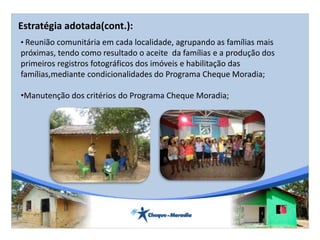 • Reunião comunitária em cada localidade, agrupando as famílias mais
próximas, tendo como resultado o aceite da famílias e a produção dos
primeiros registros fotográficos dos imóveis e habilitação das
famílias,mediante condicionalidades do Programa Cheque Moradia;
•Manutenção dos critérios do Programa Cheque Moradia;
Estratégia adotada(cont.):
 