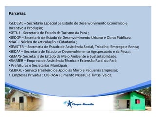 Parcerias:
•SEDEME – Secretaria Especial de Estado de Desenvolvimento Econômico e
Incentivo a Produção;
•SETUR - Secretaria de Estado de Turismo do Pará ;
•SEDOP – Secretaria de Estado de Desenvolvimento Urbano e Obras Públicas;
•NAC – Núcleo de Articulação e Cidadania ;
•SEASTER – Secretaria de Estado de Assistência Social, Trabalho, Emprego e Renda;
•SEDAP – Secretaria de Estado de Desenvolvimento Agropecuário e da Pesca;
•SEMAS- Secretaria de Estado de Meio Ambiente e Sustentabilidade;
•EMATER – Empresa de Assistência Técnica e Extensão Rural do Pará;
• Prefeituras e Secretarias Municipais;
•SEBRAE - Serviço Brasileiro de Apoio às Micro e Pequenas Empresas;
• Empresas Privadas : CIBRASA (Cimento Nassau) e Tintas Veloz.
 
