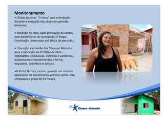 Monitoramento
• Visitas técnicas “in loco” para orientação
durante a execução das obras em período
bimensal;
• Medição de obra, após prestação de contas
pelo beneficiário do recurso da 1ª Etapa.
Construção deve estar até altura de percinta ;
• Liberação e emissão dos Cheques Moradia
para a execução da 2ª Etapa de obra -
instalações (hidráulicas, elétricas e sanitárias),
acabamentos (revestimentos e forro),
esquadria, cobertura e pintura.
•A Visita Técnica, ocorre quando um número
expressivo de beneficiários prestou conta. Não
ultrapassa o prazo de 02 meses;
 